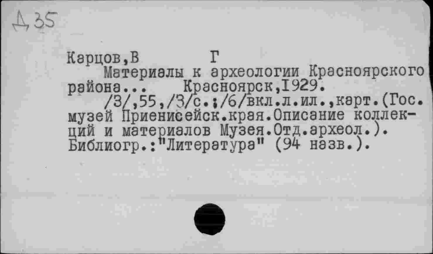 ﻿Карцев,В	Г
Материалы к археологии Красноярского района... Красноярск,1929.
/3/,55,/3/с.;/6/вкл.л.ил.,карт.(Гос. I музей Приенисейск.края.Описание коллекций и материалов Музея.Отд.археол.). Библиогр.:"Литература” (94 назв.).